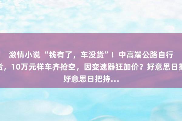 激情小说 “钱有了，车没货”！中高端公路自行车断货，10万元样车齐抢空，因变速器狂加价？好意思日把持…