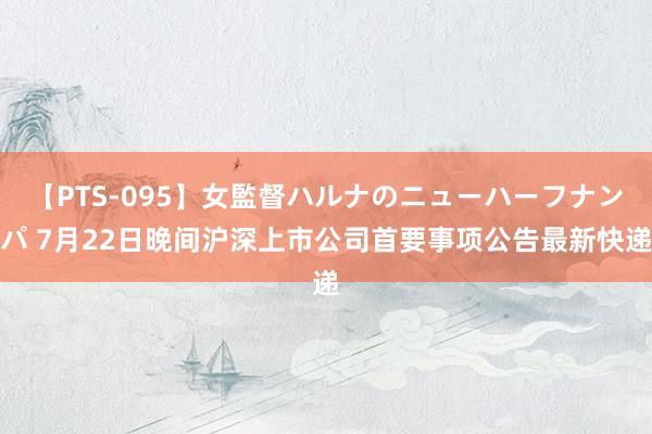 【PTS-095】女監督ハルナのニューハーフナンパ 7月22日晚间沪深上市公司首要事项公告最新快递