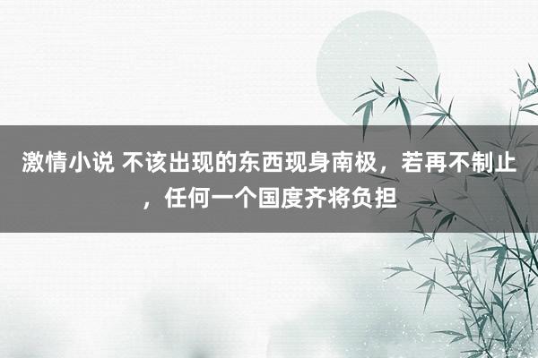 激情小说 不该出现的东西现身南极，若再不制止，任何一个国度齐将负担