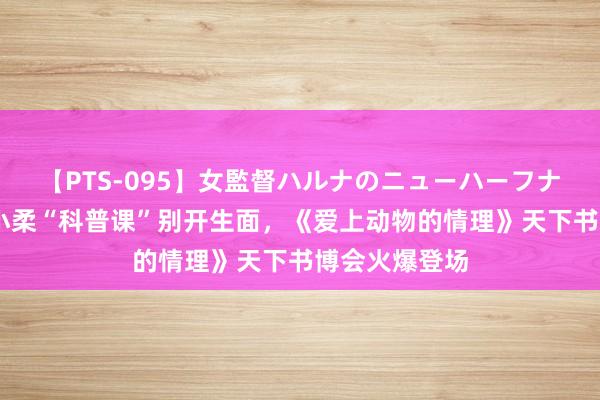 【PTS-095】女監督ハルナのニューハーフナンパ 作者王小柔“科普课”别开生面，《爱上动物的情理》天下书博会火爆登场