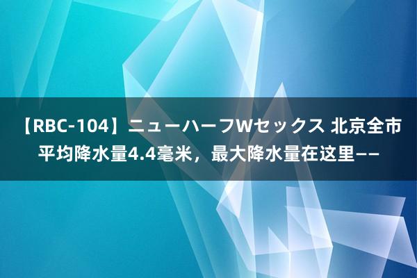 【RBC-104】ニューハーフWセックス 北京全市平均降水量4.4毫米，最大降水量在这里——