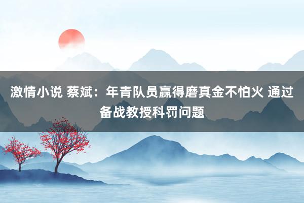 激情小说 蔡斌：年青队员赢得磨真金不怕火 通过备战教授科罚问题