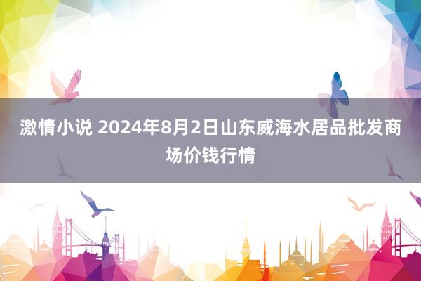 激情小说 2024年8月2日山东威海水居品批发商场价钱行情