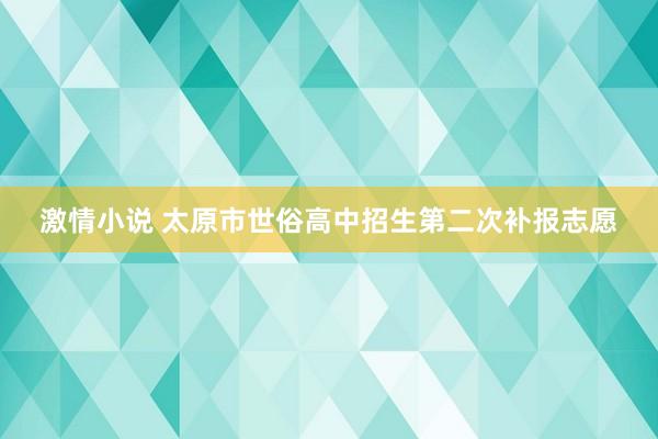 激情小说 太原市世俗高中招生第二次补报志愿