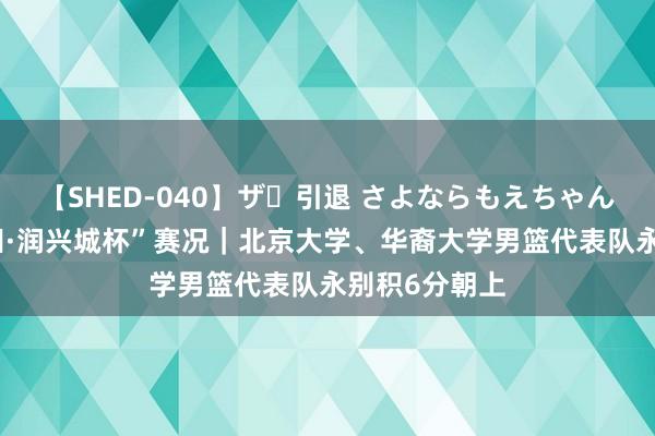 【SHED-040】ザ・引退 さよならもえちゃん！ “南有新田·润兴城杯”赛况｜北京大学、华裔大学男篮代表队永别积6分朝上