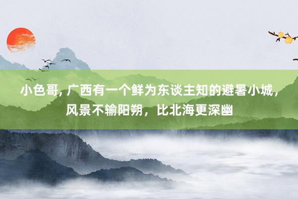 小色哥， 广西有一个鲜为东谈主知的避暑小城，风景不输阳朔，比北海更深幽