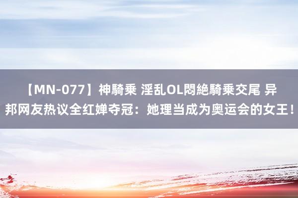 【MN-077】神騎乗 淫乱OL悶絶騎乗交尾 异邦网友热议全红婵夺冠：她理当成为奥运会的女王！