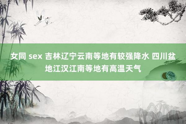 女同 sex 吉林辽宁云南等地有较强降水 四川盆地江汉江南等地有高温天气