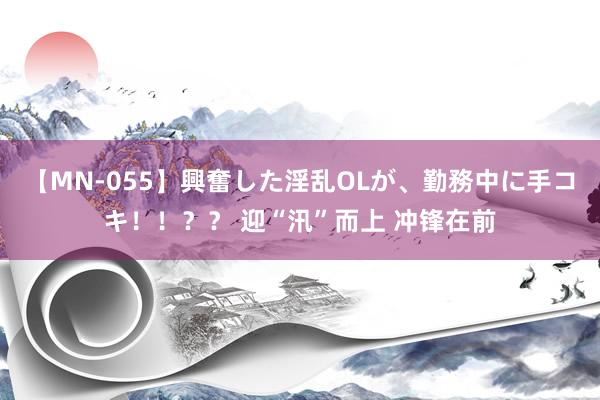 【MN-055】興奮した淫乱OLが、勤務中に手コキ！！？？ 迎“汛”而上 冲锋在前