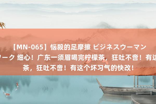 【MN-065】悩殺的足摩擦 ビジネスウーマンの淫らなフットワーク 细心！广东一须眉喝完柠檬茶，狂吐不啻！有这个坏习气的快改！