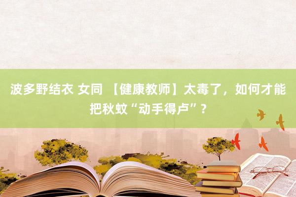 波多野结衣 女同 【健康教师】太毒了，如何才能把秋蚊“动手得卢”？