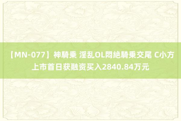 【MN-077】神騎乗 淫乱OL悶絶騎乗交尾 C小方上市首日获融资买入2840.84万元