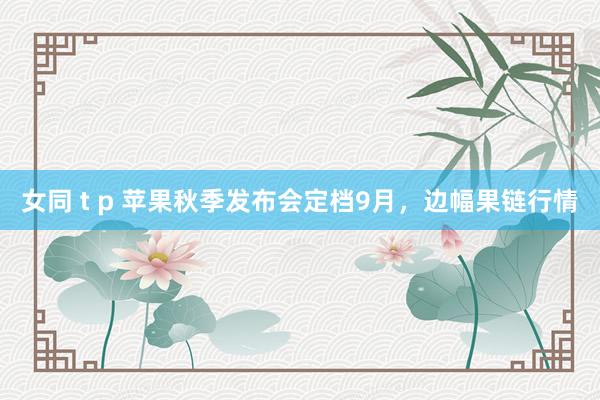 女同 t p 苹果秋季发布会定档9月，边幅果链行情