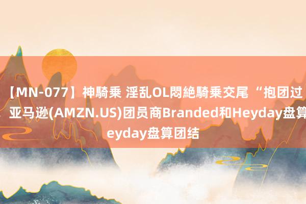 【MN-077】神騎乗 淫乱OL悶絶騎乗交尾 “抱团过冬”！亚马逊(AMZN.US)团员商Branded和Heyday盘算团结