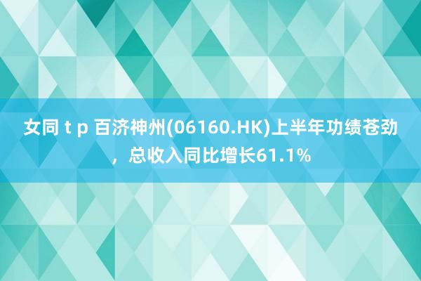 女同 t p 百济神州(06160.HK)上半年功绩苍劲，总收入同比增长61.1%