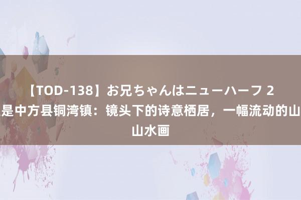 【TOD-138】お兄ちゃんはニューハーフ 2 这里是中方县铜湾镇：镜头下的诗意栖居，一幅流动的山水画