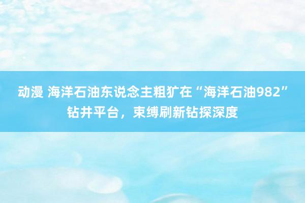 动漫 海洋石油东说念主粗犷在“海洋石油982”钻井平台，束缚刷新钻探深度