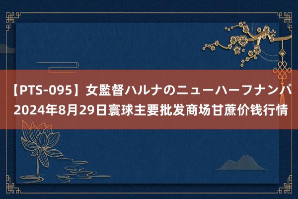 【PTS-095】女監督ハルナのニューハーフナンパ 2024年8月29日寰球主要批发商场甘蔗价钱行情