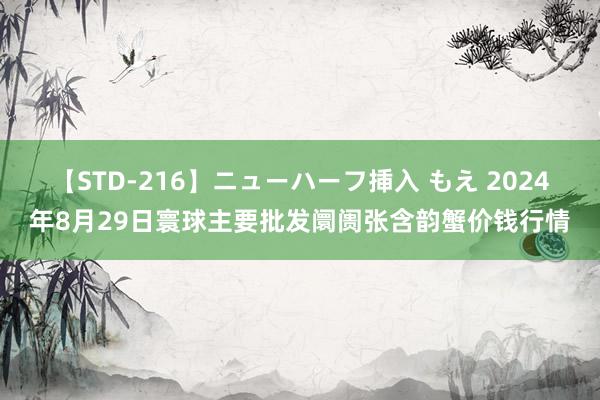 【STD-216】ニューハーフ挿入 もえ 2024年8月29日寰球主要批发阛阓张含韵蟹价钱行情