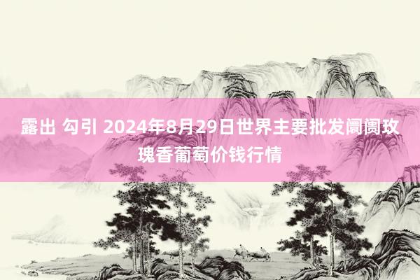 露出 勾引 2024年8月29日世界主要批发阛阓玫瑰香葡萄价钱行情