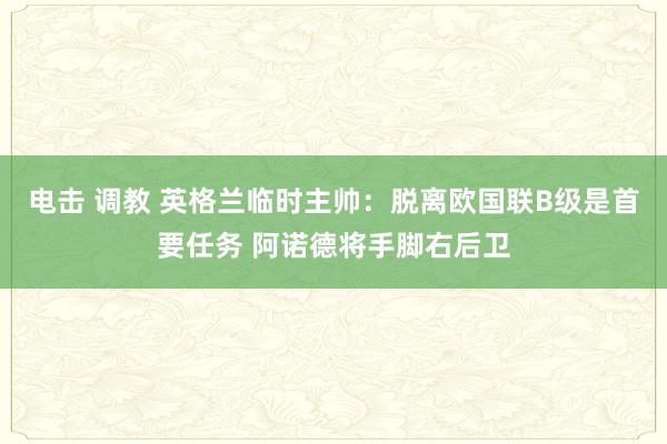 电击 调教 英格兰临时主帅：脱离欧国联B级是首要任务 阿诺德将手脚右后卫