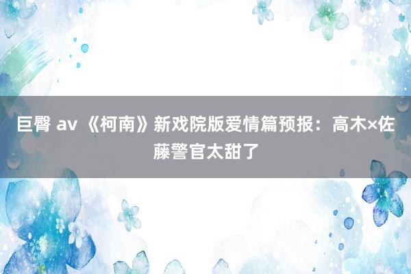 巨臀 av 《柯南》新戏院版爱情篇预报：高木×佐藤警官太甜了