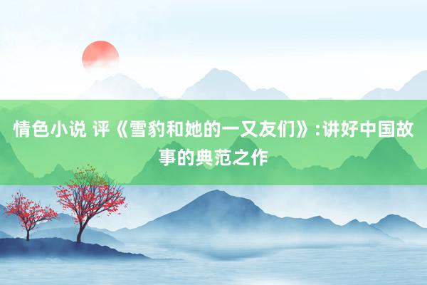 情色小说 评《雪豹和她的一又友们》:讲好中国故事的典范之作