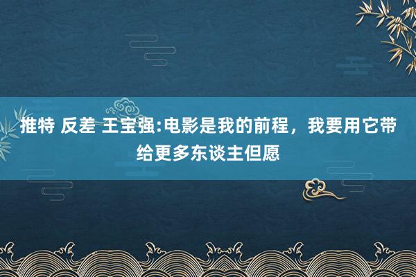 推特 反差 王宝强:电影是我的前程，我要用它带给更多东谈主但愿