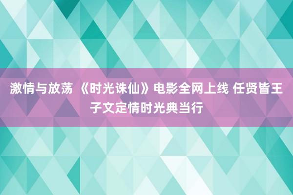 激情与放荡 《时光诛仙》电影全网上线 任贤皆王子文定情时光典当行