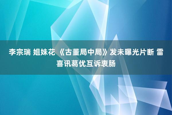 李宗瑞 姐妹花 《古董局中局》发未曝光片断 雷喜讯葛优互诉衷肠