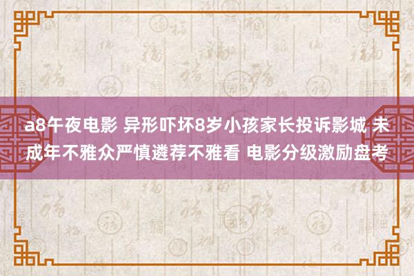 a8午夜电影 异形吓坏8岁小孩家长投诉影城 未成年不雅众严慎遴荐不雅看 电影分级激励盘考