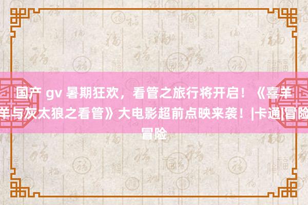 国产 gv 暑期狂欢，看管之旅行将开启！《喜羊羊与灰太狼之看管》大电影超前点映来袭！|卡通|冒险