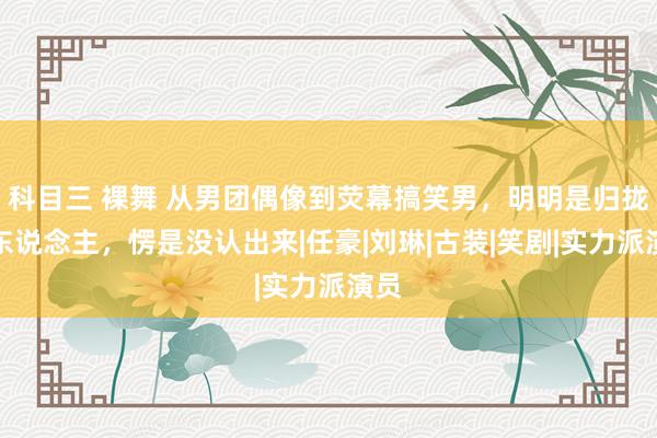 科目三 裸舞 从男团偶像到荧幕搞笑男，明明是归拢个东说念主，愣是没认出来|任豪|刘琳|古装|笑剧|实力派演员