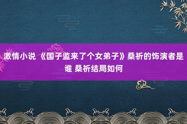 激情小说 《国子监来了个女弟子》桑祈的饰演者是谁 桑祈结局如何