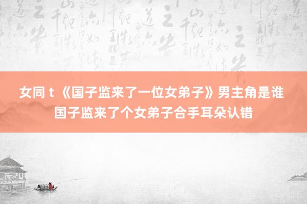 女同 t 《国子监来了一位女弟子》男主角是谁 国子监来了个女弟子合手耳朵认错