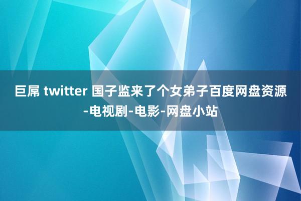 巨屌 twitter 国子监来了个女弟子百度网盘资源-电视剧-电影-网盘小站