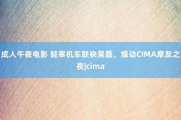 成人午夜电影 轻率机车联袂吴磊，燥动CIMA摩友之夜|cima