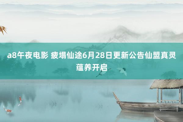 a8午夜电影 疲塌仙途6月28日更新公告仙盟真灵蕴养开启