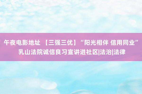 午夜电影地址 【三强三优】“阳光相伴 信用同业” 乳山法院诚信良习宣讲进社区|法治|法律