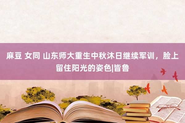 麻豆 女同 山东师大重生中秋沐日继续军训，脸上留住阳光的姿色|皆鲁