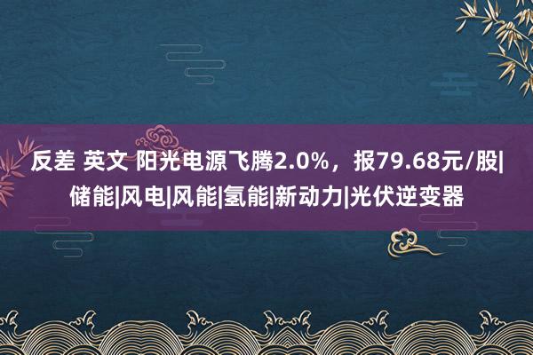 反差 英文 阳光电源飞腾2.0%，报79.68元/股|储能|风电|风能|氢能|新动力|光伏逆变器