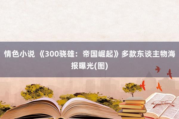 情色小说 《300骁雄：帝国崛起》多款东谈主物海报曝光(图)