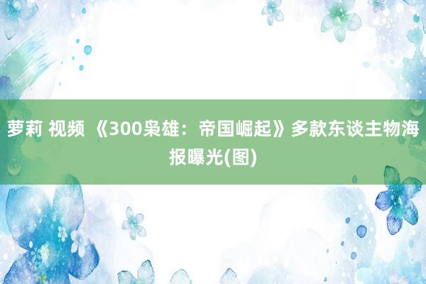 萝莉 视频 《300枭雄：帝国崛起》多款东谈主物海报曝光(图)