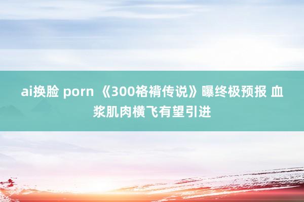 ai换脸 porn 《300袼褙传说》曝终极预报 血浆肌肉横飞有望引进