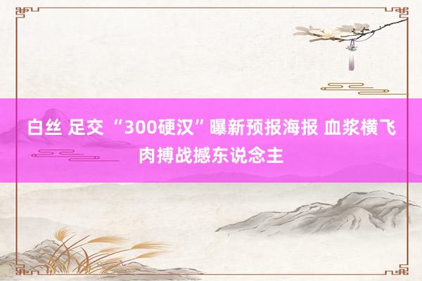 白丝 足交 “300硬汉”曝新预报海报 血浆横飞肉搏战撼东说念主