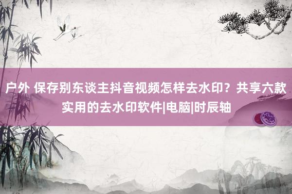 户外 保存别东谈主抖音视频怎样去水印？共享六款实用的去水印软件|电脑|时辰轴