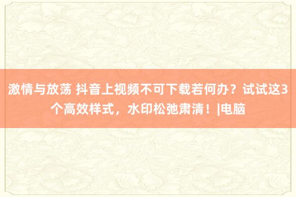 激情与放荡 抖音上视频不可下载若何办？试试这3个高效样式，水印松弛肃清！|电脑