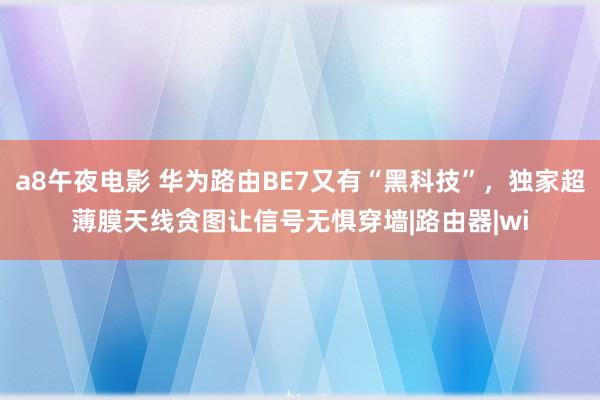 a8午夜电影 华为路由BE7又有“黑科技”，独家超薄膜天线贪图让信号无惧穿墙|路由器|wi