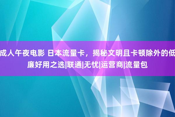 成人午夜电影 日本流量卡，揭秘文明且卡顿除外的低廉好用之选|联通|无忧|运营商|流量包