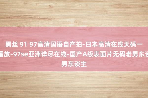 黑丝 91 97高清国语自产拍-日本高清在线天码一区播放-97se亚洲详尽在线-国产A级表面片无码老男东谈主